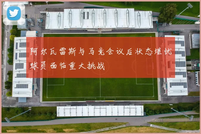 阿尔瓦雷斯与马竞会议后状态堪忧球员面临重大挑战