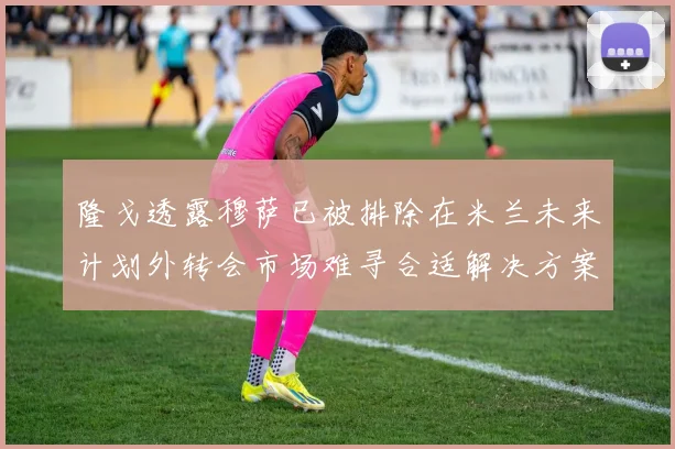 隆戈透露穆萨已被排除在米兰未来计划外转会市场难寻合适解决方案