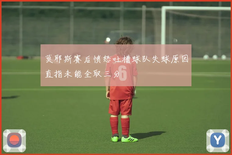 莫耶斯赛后愤怒吐槽球队失球原因直指未能全取三分
