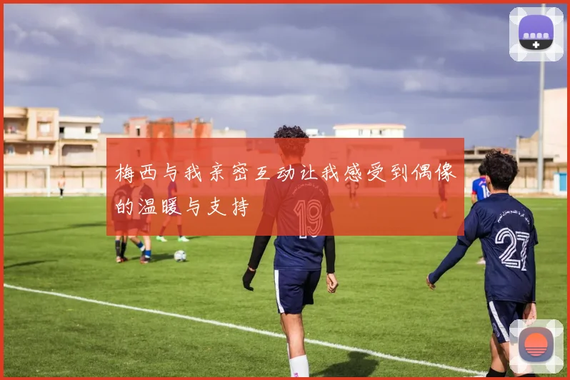 梅西与我亲密互动让我感受到偶像的温暖与支持