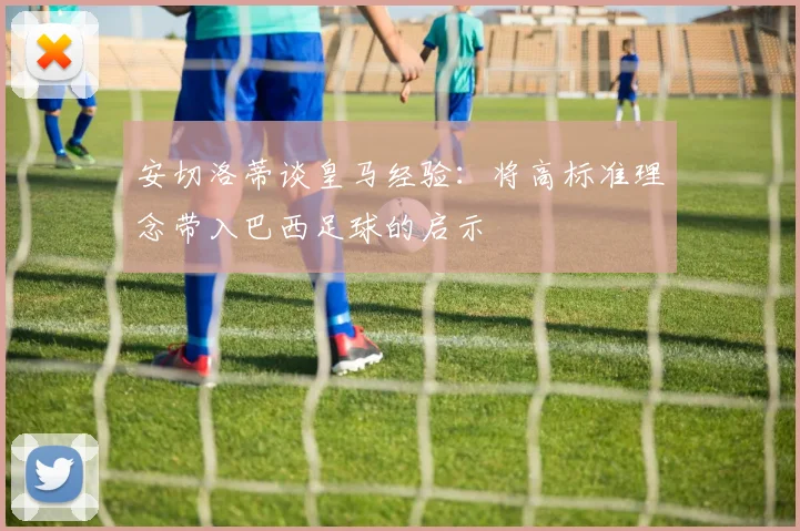 安切洛蒂谈皇马经验：将高标准理念带入巴西足球的启示
