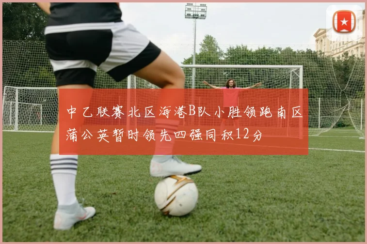 中乙联赛北区海港B队小胜领跑南区蒲公英暂时领先四强同积12分