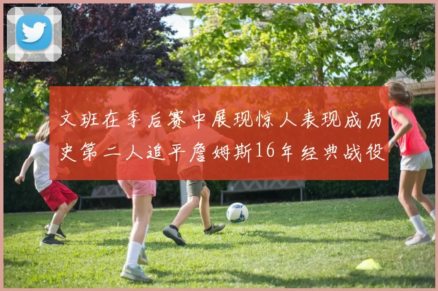 文班在季后赛中展现惊人表现成历史第二人追平詹姆斯16年经典战役记录