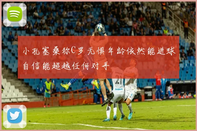 小孔塞桑称C罗无惧年龄依然能进球自信能超越任何对手