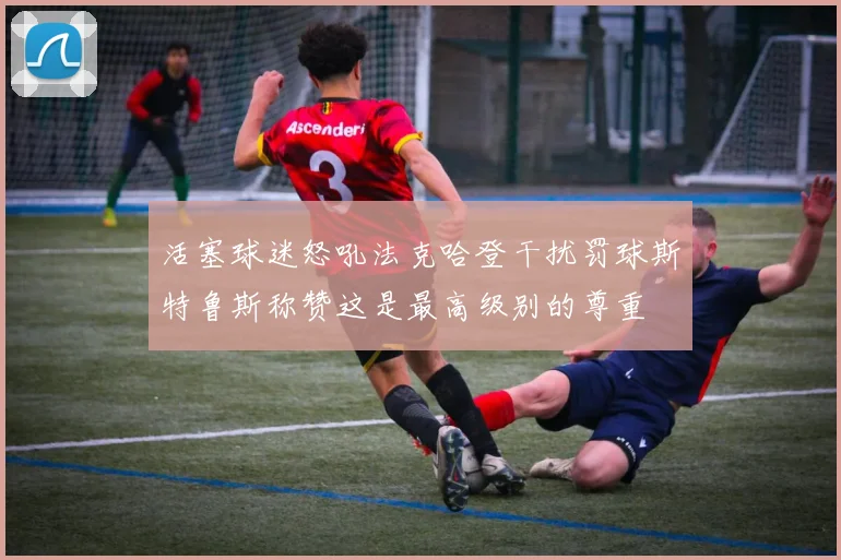 活塞球迷怒吼法克哈登干扰罚球斯特鲁斯称赞这是最高级别的尊重