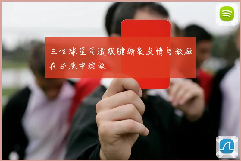 三位球星同遭跟腱撕裂友情与激励在逆境中绽放