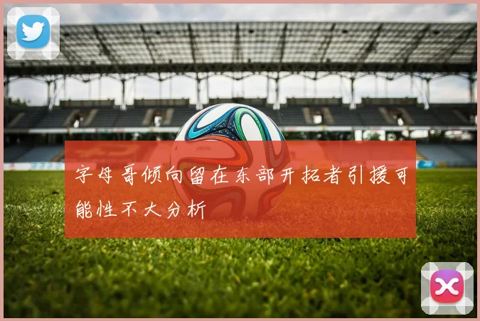 字母哥倾向留在东部开拓者引援可能性不大分析