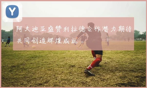 阿夫迪亚盛赞利拉德合作潜力期待共同创造辉煌成就